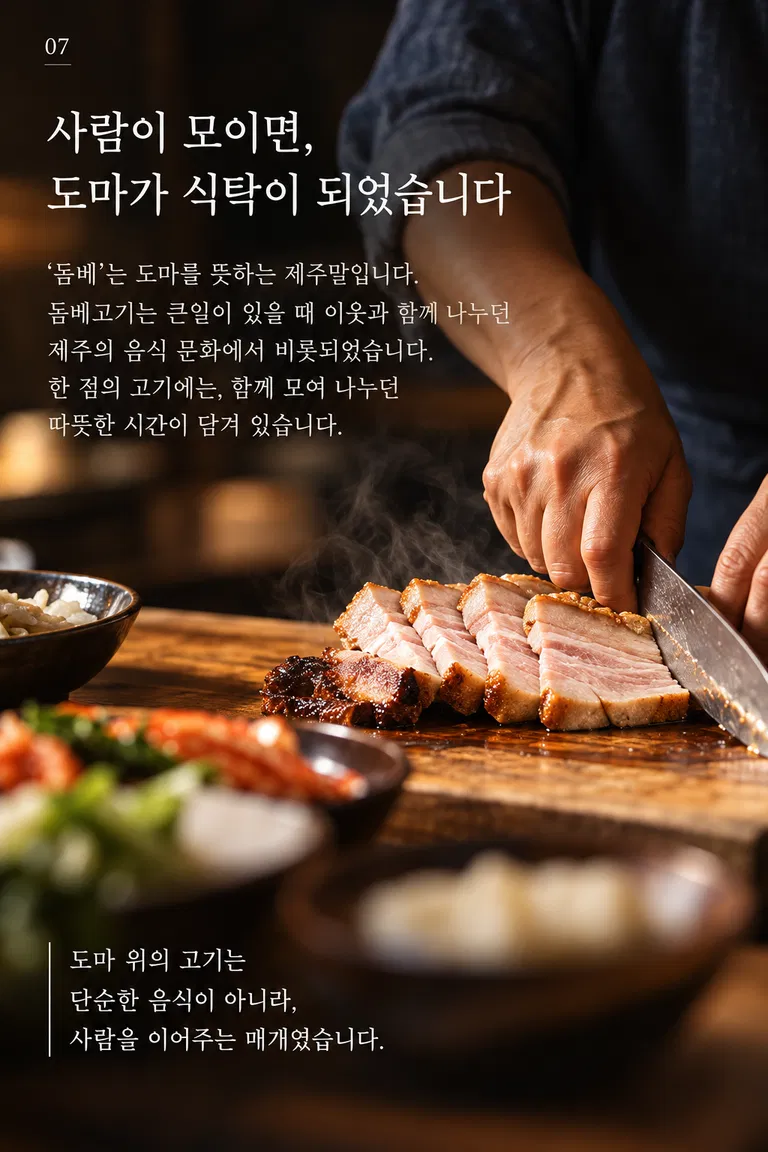 사람이 모이면, 도마가 식탁이 되었습니다 ‘돔베’는 도마를 뜻하는 제주말입니다. 돔베고기는 큰일이 있을 때 이웃과 함께 나누던 제주의 음식 문화에서 비롯되었습니다. 한 점의 고기에는, 함께 모여 나누던 따뜻한 시간이 담겨 있습니다. 도마 위의 고기는 단순한 음식이 아니라, 사람을 이어주는 매개였습니다.