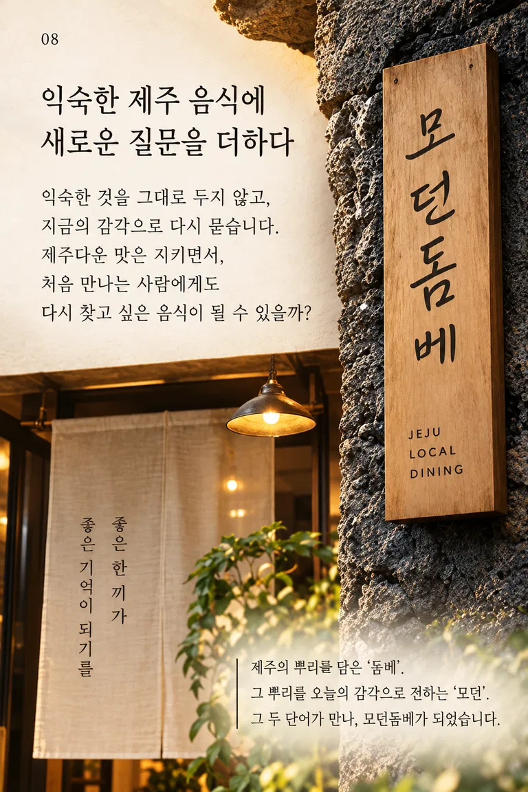 익숙한 제주 음식에 새로운 질문을 더하다 익숙한 것을 그대로 두지 않고, 지금의 감각으로 다시 묻습니다. 제주다운 맛은 지키면서, 처음 만나는 사람에게도 다시 찾고 싶은 음식이 될 수 있을까? 좋은 한 끼가 좋은 기억이 되기를 모던돔베 제주의 뿌리를 담은 ‘돔베’. 그 뿌리를 오늘의 감각으로 전하는 ‘모던’. 그 두 단어가 만나, 모던돔베가 되었습니다.