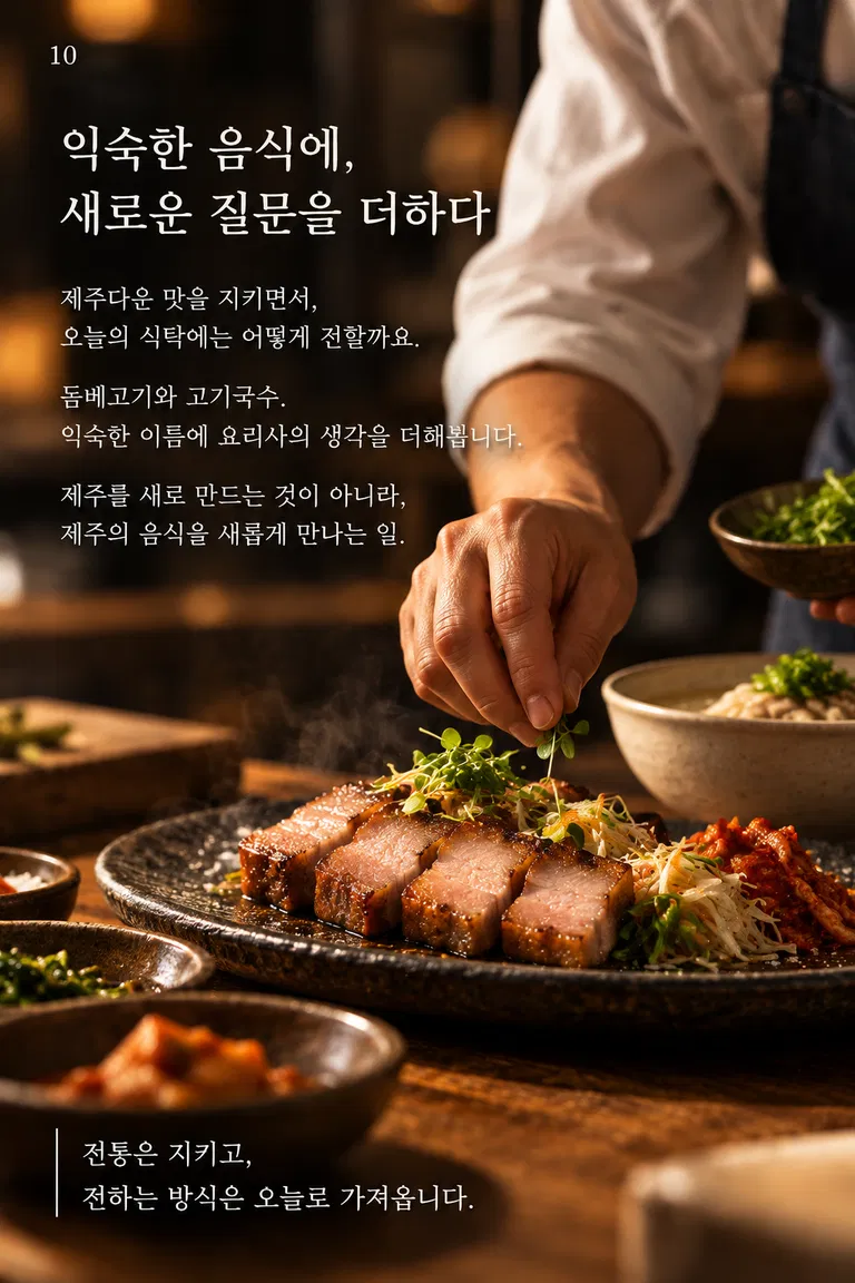익숙한 음식에, 새로운 질문을 더하다 제주다운 맛을 지키면서, 오늘의 식탁에는 어떻게 전할까요. 돔베고기와 고기국수. 익숙한 이름에 요리사의 생각을 더해 봅니다. 제주를 새로 만드는 것이 아니라, 제주의 음식을 새롭게 만나는 일. 전통은 지키고, 전하는 방식은 오늘로 가져옵니다.