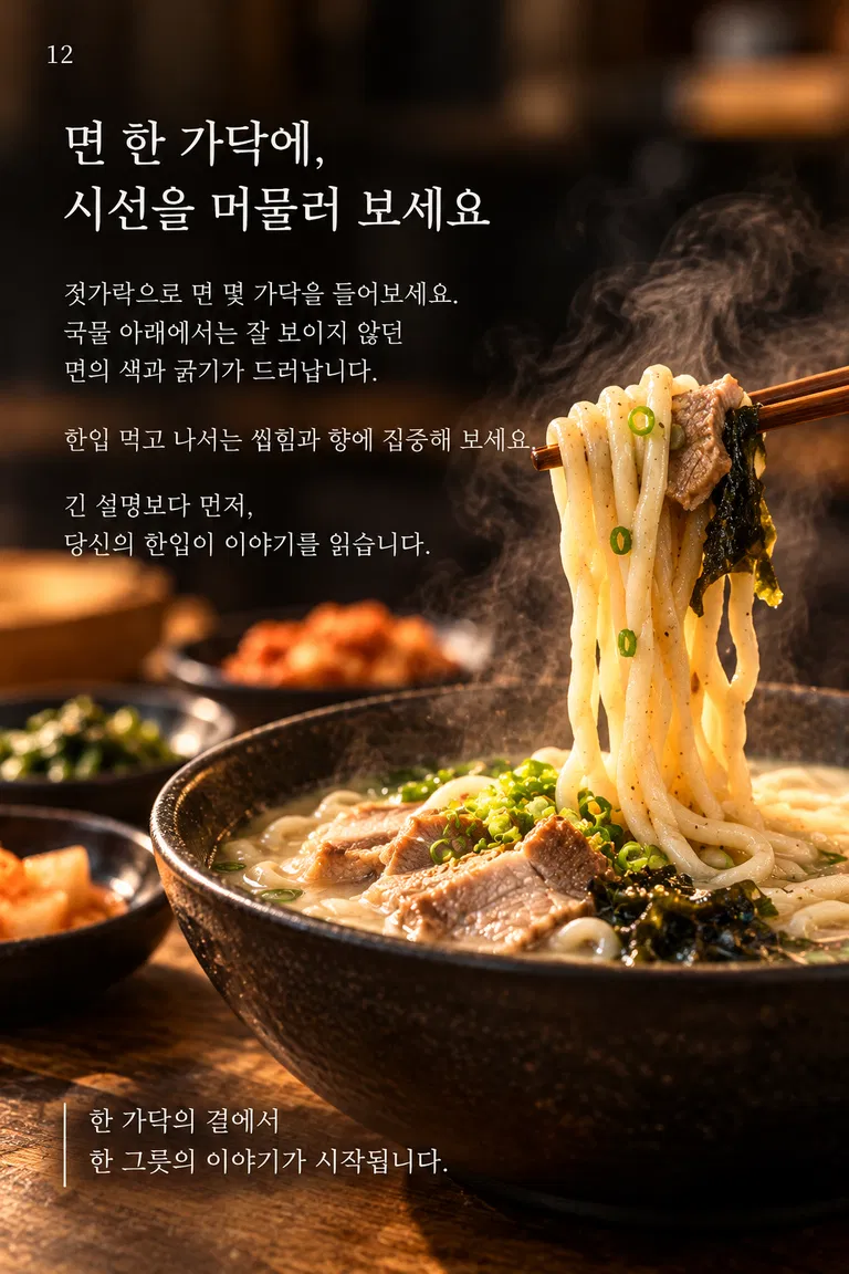 면 한 가닥에, 시선을 머물러 보세요 젓가락으로 면 몇 가닥을 들어보세요. 국물 아래에서는 잘 보이지 않던 면의 색과 굵기가 드러납니다. 한입 먹고 나서는 씹힘과 향에 집중해 보세요. 긴 설명보다 먼저, 당신의 한입이 이야기를 읽습니다. 한 가닥의 결에서 한 그릇의 이야기가 시작됩니다.
