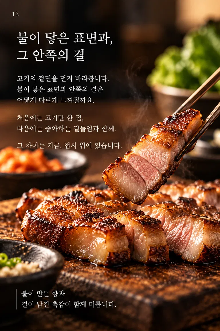 불이 닿은 표면과, 그 안쪽의 결 고기의 겉면을 먼저 바라봅니다. 불이 닿은 표면과 안쪽의 결은 어떻게 다르게 느껴질까요. 처음에는 고기만 한 점, 다음에는 좋아하는 곁들임과 함께. 그 차이는 지금, 접시 위에 있습니다. 불이 만든 향과 결이 남긴 촉감이 함께 머뭅니다.