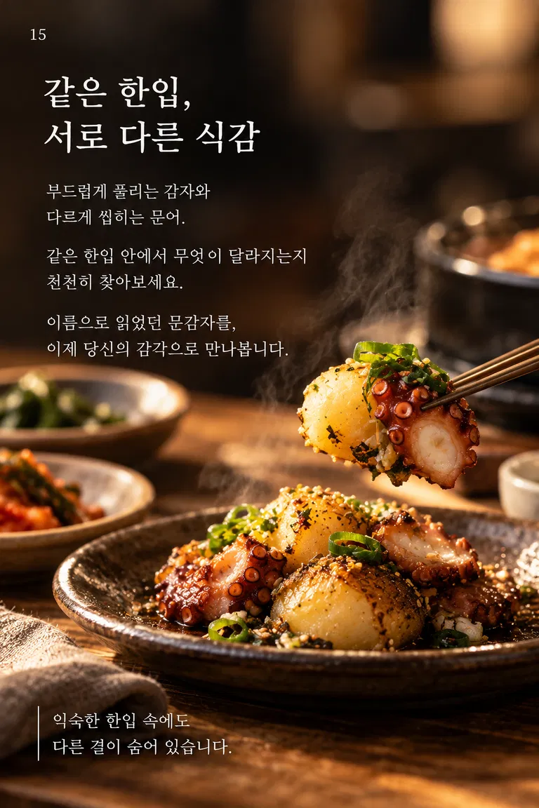 같은 한입, 서로 다른 식감 부드럽게 풀리는 감자와 다르게 씹히는 문어. 같은 한입 안에서 무엇이 달라지는지 천천히 찾아보세요. 이름으로 읽었던 문감자를, 이제 당신의 감각으로 만나봅니다. 익숙한 한입 속에도 다른 결이 숨어 있습니다.