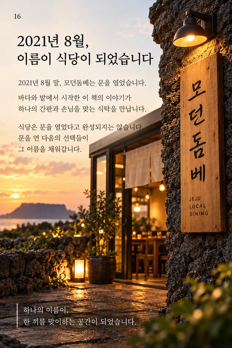 2021년 8월, 이름이 식당이 되었습니다 2021년 8월 말, 모던돔베는 문을 열었습니다. 바다와 밭에서 시작한 이 책의 이야기가 하나의 간판과 손님을 맞는 식탁을 만납니다. 식당은 문을 열었다고 완성되지는 않습니다. 문을 연 다음의 선택들이 그 이름을 채워갑니다. 모던돔베 하나의 이름이, 한 끼를 맞이하는 공간이 되었습니다.