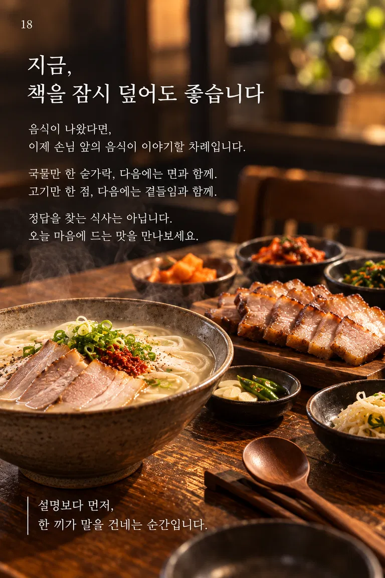 지금, 책을 잠시 덮어도 좋습니다 음식이 나왔다면, 이제 손님 앞의 음식이 이야기할 차례입니다. 국물만 한 숟가락, 다음에는 면과 함께. 고기만 한 점, 다음에는 곁들임과 함께. 정답을 찾는 식사는 아닙니다. 오늘 마음에 드는 맛을 만나보세요. 설명보다 먼저, 한 끼가 말을 건네는 순간입니다.