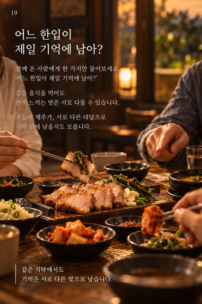 어느 한입이 제일 기억에 남아? 함께 온 사람에게 한 가지만 물어보세요. ‘어느 한입이 제일 기억에 남아?’ 같은 음식을 먹어도 먼저 느끼는 맛은 서로 다를 수 있습니다. 오늘의 제주가, 서로 다른 대답으로 식탁 위에 남을지도 모릅니다. 같은 식탁에서도 기억은 서로 다른 빛으로 남습니다.